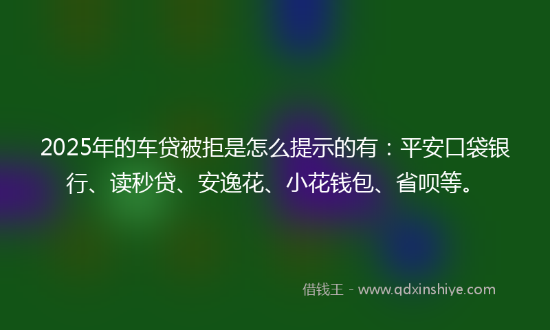 2025年的车贷被拒是怎么提示的有：平安口袋银行、读秒贷、安逸花、小花钱包、省呗等。