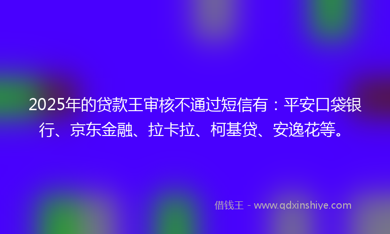 2025年的贷款王审核不通过短信有：平安口袋银行、京东金融、拉卡拉、柯基贷、安逸花等。