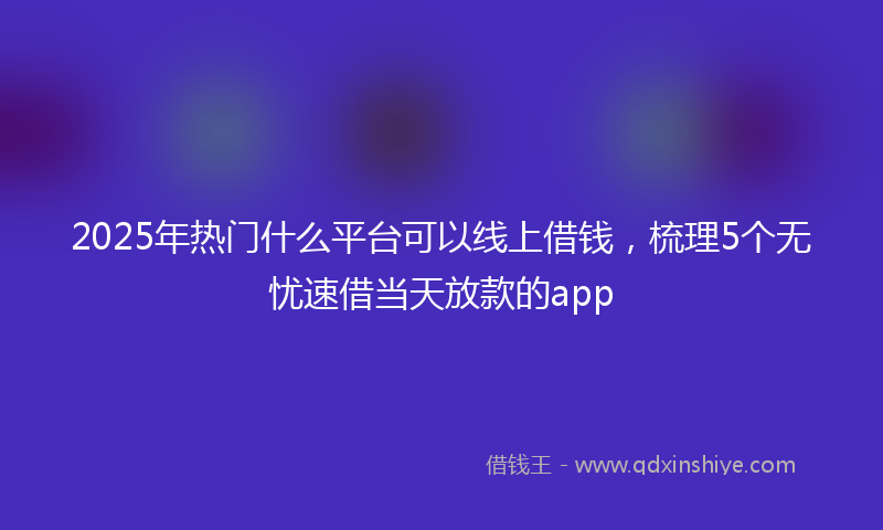 2025年热门什么平台可以线上借钱，梳理5个无忧速借当天放款的app