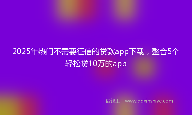 2025年热门不需要征信的贷款app下载，整合5个轻松贷10万的app