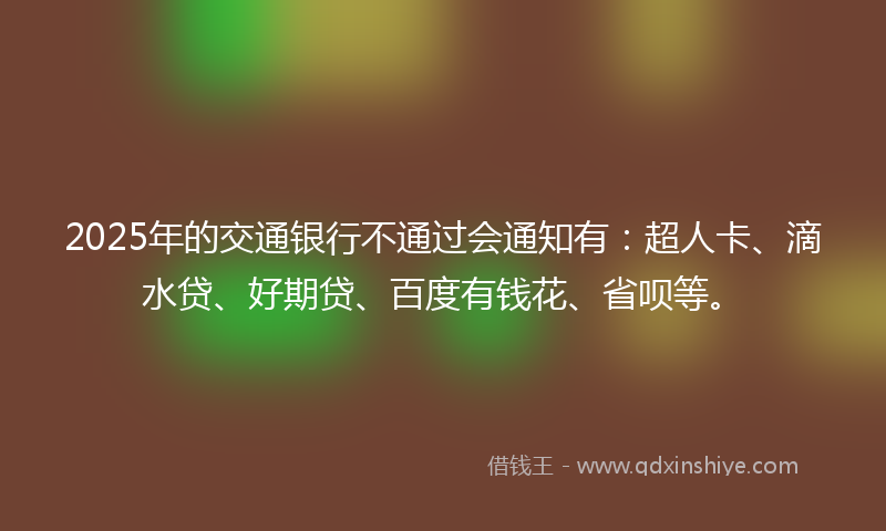 2025年的交通银行不通过会通知有：超人卡、滴水贷、好期贷、百度有钱花、省呗等。