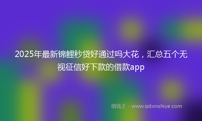 2025年最新锦鲤秒贷好通过吗大花，汇总五个无视征信好下款的借款app