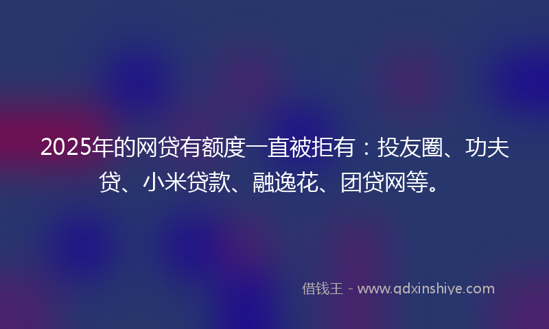 2025年的网贷有额度一直被拒有：投友圈、功夫贷、小米贷款、融逸花、团贷网等。