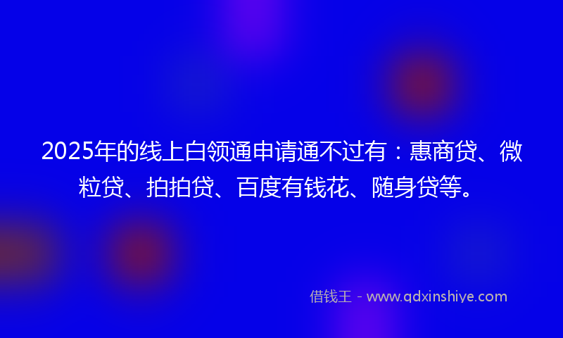 2025年的线上白领通申请通不过有：惠商贷、微粒贷、拍拍贷、百度有钱花、随身贷等。