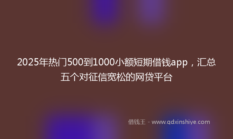 2025年热门500到1000小额短期借钱app，汇总五个对征信宽松的网贷平台