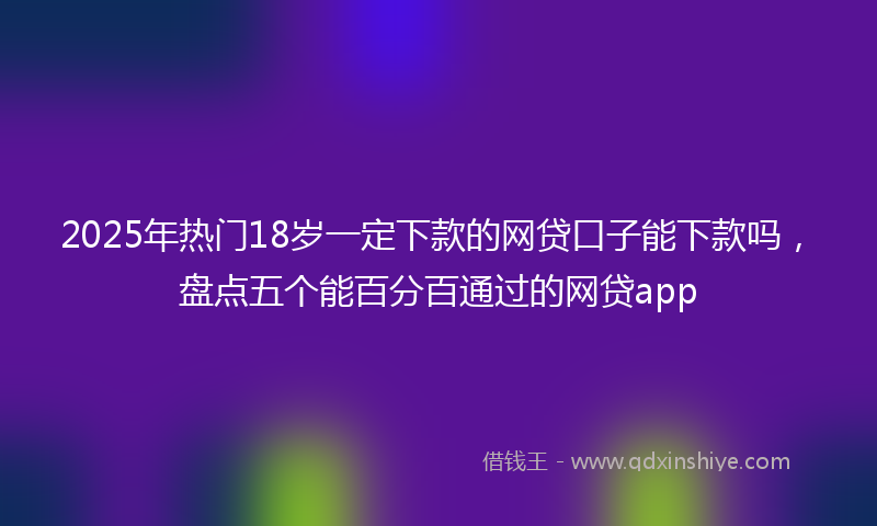 2025年热门18岁一定下款的网贷口子能下款吗，盘点五个能百分百通过的网贷app