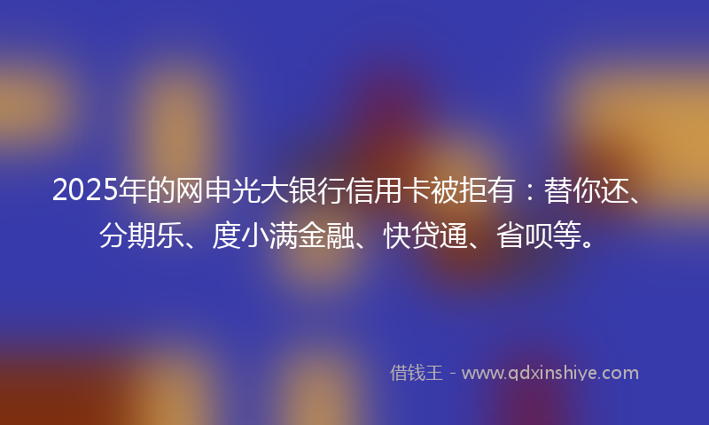 2025年的网申光大银行信用卡被拒有：替你还、分期乐、度小满金融、快贷通、省呗等。