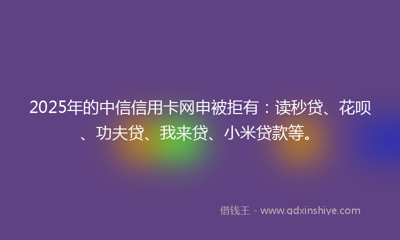 2025年的中信信用卡网申被拒有：读秒贷、花呗、功夫贷、我来贷、小米贷款等。