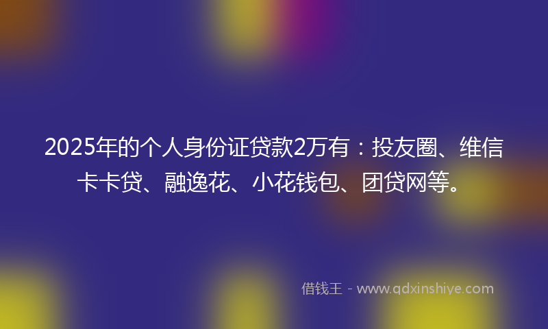 2025年的个人身份证贷款2万有：投友圈、维信卡卡贷、融逸花、小花钱包、团贷网等。