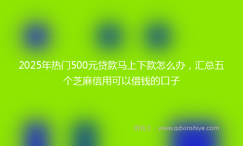 2025年热门500元贷款马上下款怎么办，汇总五个芝麻信用可以借钱的口子