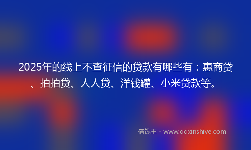 2025年的线上不查征信的贷款有哪些有：惠商贷、拍拍贷、人人贷、洋钱罐、小米贷款等。