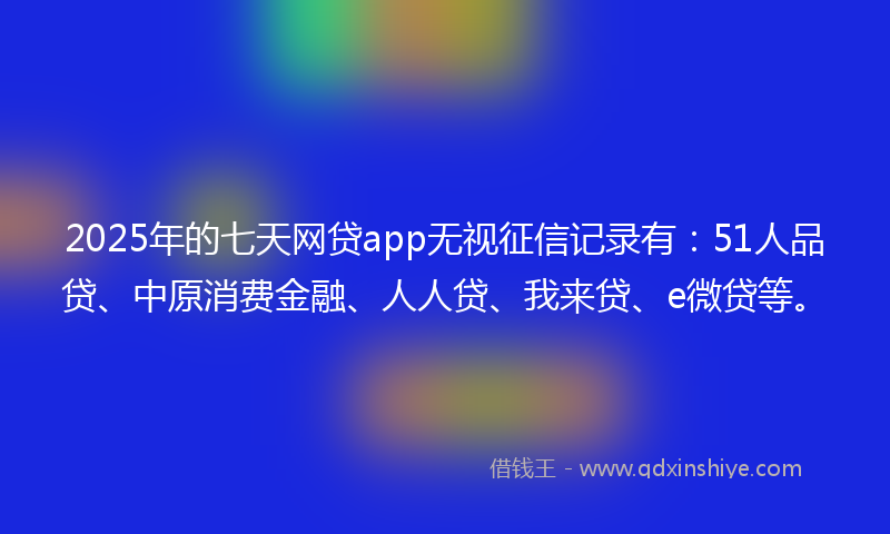 2025年的七天网贷app无视征信记录有：51人品贷、中原消费金融、人人贷、我来贷、e微贷等。