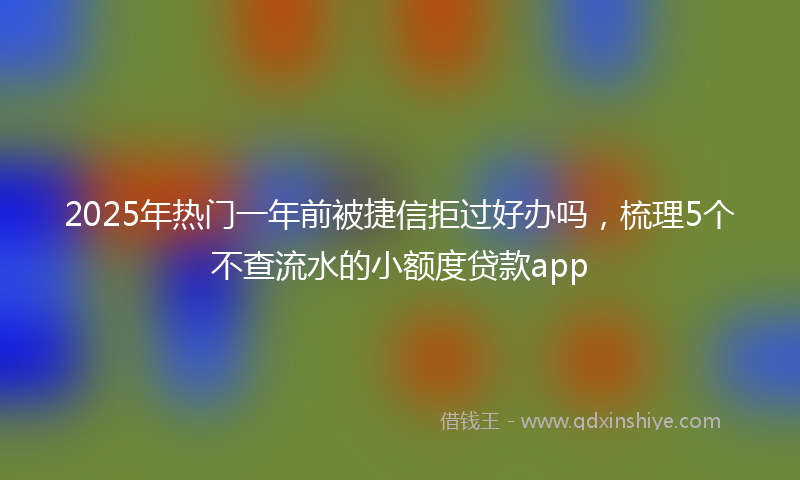 2025年热门一年前被捷信拒过好办吗，梳理5个不查流水的小额度贷款app