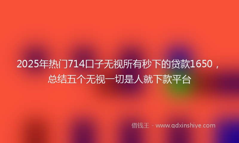 2025年热门714口子无视所有秒下的贷款1650，总结五个无视一切是人就下款平台
