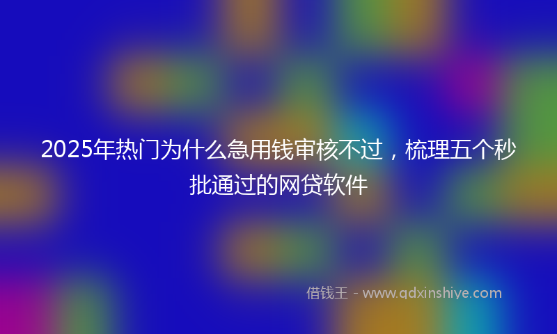 2025年热门为什么急用钱审核不过，梳理五个秒批通过的网贷软件