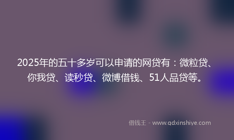 2025年的五十多岁可以申请的网贷有：微粒贷、你我贷、读秒贷、微博借钱、51人品贷等。
