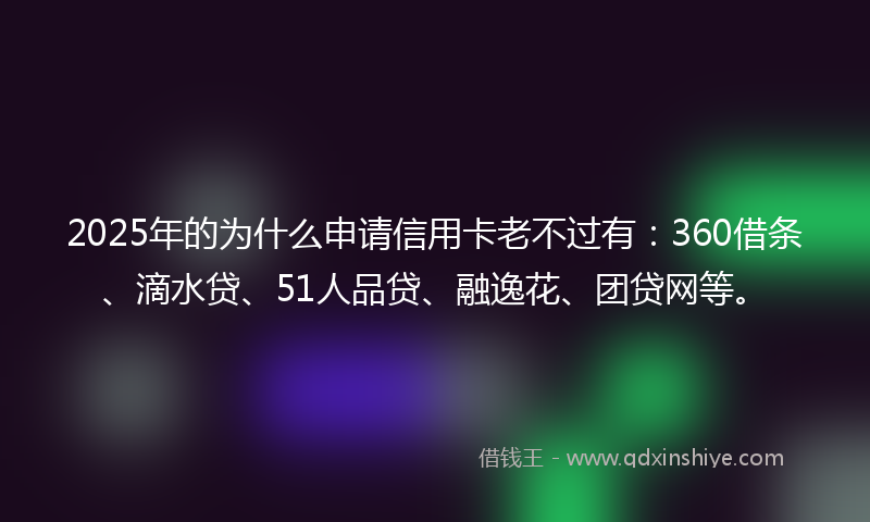 2025年的为什么申请信用卡老不过有：360借条、滴水贷、51人品贷、融逸花、团贷网等。
