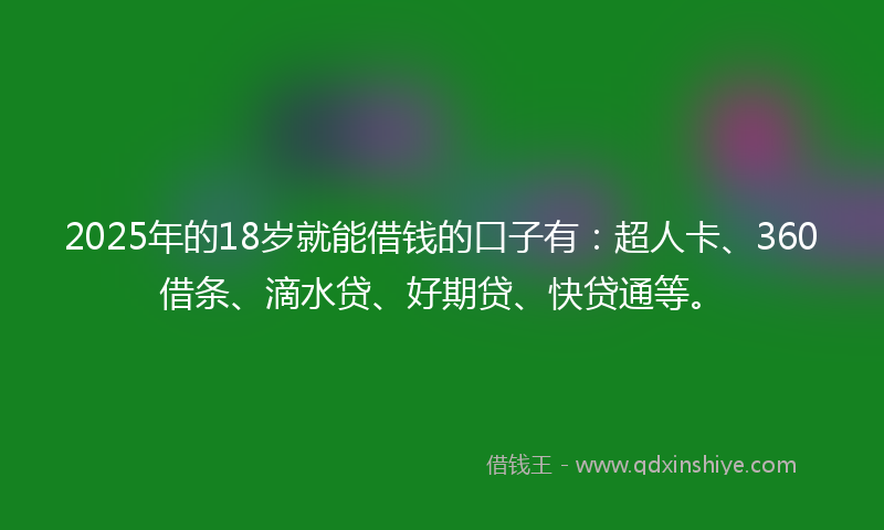 2025年的18岁就能借钱的口子有：超人卡、360借条、滴水贷、好期贷、快贷通等。