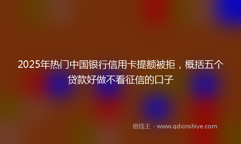 2025年热门中国银行信用卡提额被拒，概括五个贷款好做不看征信的口子