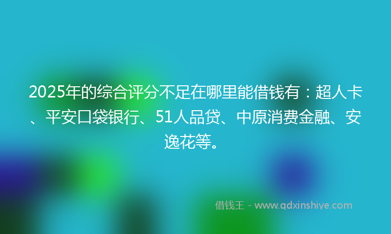 2025年的综合评分不足在哪里能借钱有：超人卡、平安口袋银行、51人品贷、中原消费金融、安逸花等。