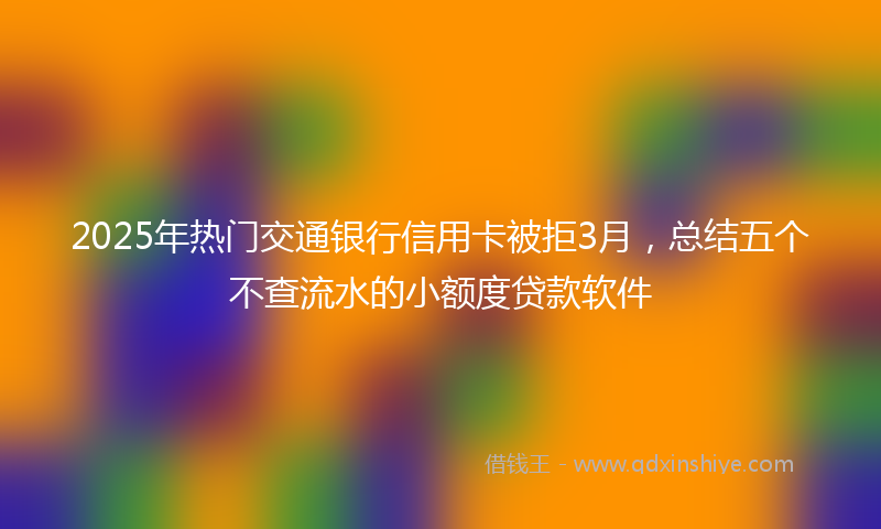 2025年热门交通银行信用卡被拒3月，总结五个不查流水的小额度贷款软件