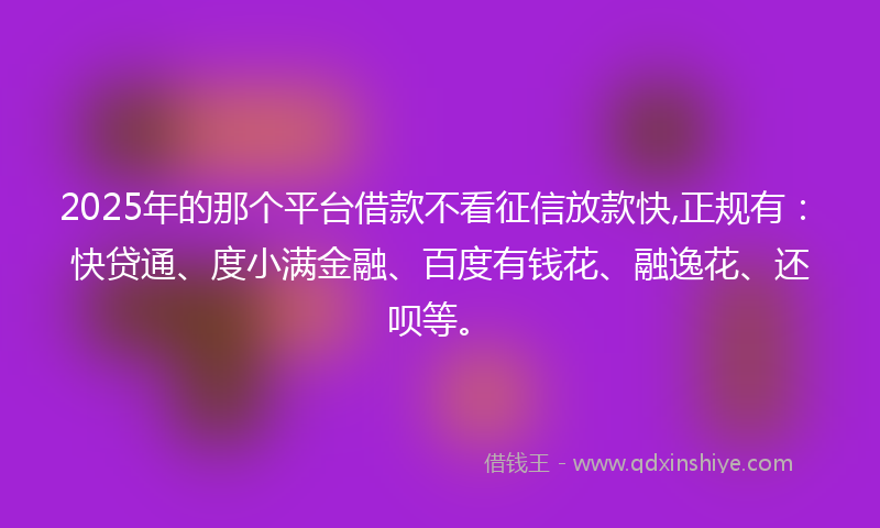 2025年的那个平台借款不看征信放款快,正规有：快贷通、度小满金融、百度有钱花、融逸花、还呗等。