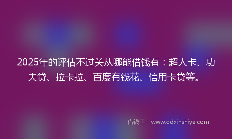2025年的评估不过关从哪能借钱有：超人卡、功夫贷、拉卡拉、百度有钱花、信用卡贷等。