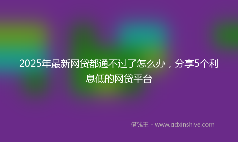 2025年最新网贷都通不过了怎么办，分享5个利息低的网贷平台