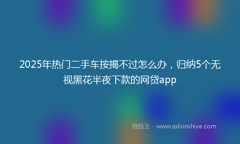 2025年热门二手车按揭不过怎么办，归纳5个无视黑花半夜下款的网贷app