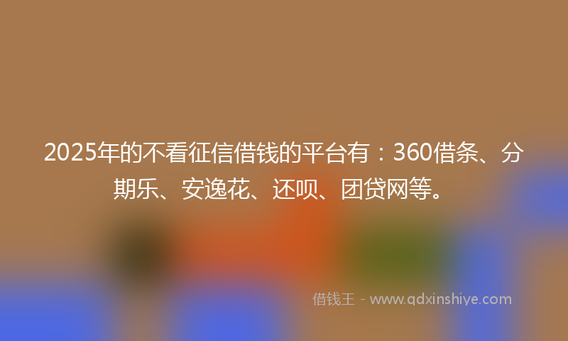 2025年的不看征信借钱的平台有：360借条、分期乐、安逸花、还呗、团贷网等。