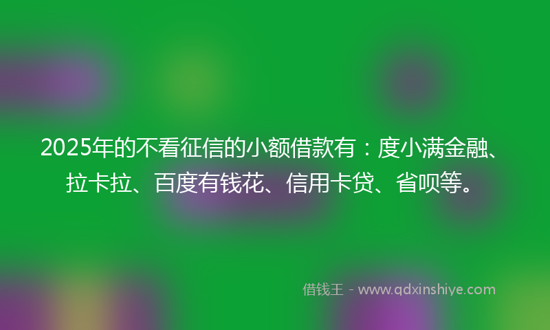 2025年的不看征信的小额借款有：度小满金融、拉卡拉、百度有钱花、信用卡贷、省呗等。