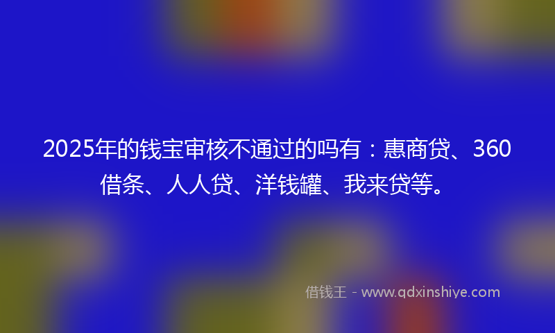 2025年的钱宝审核不通过的吗有：惠商贷、360借条、人人贷、洋钱罐、我来贷等。