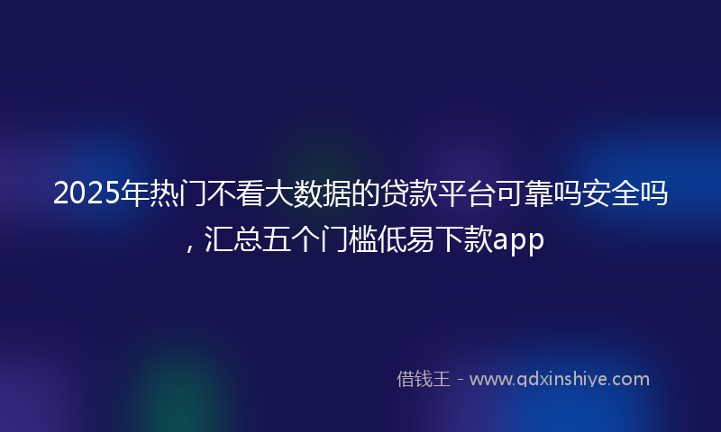 2025年热门不看大数据的贷款平台可靠吗安全吗，汇总五个门槛低易下款app