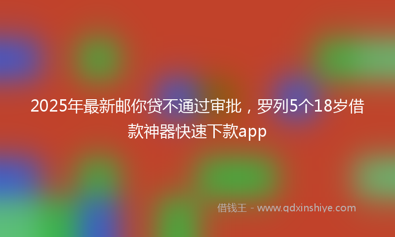 2025年最新邮你贷不通过审批，罗列5个18岁借款神器快速下款app