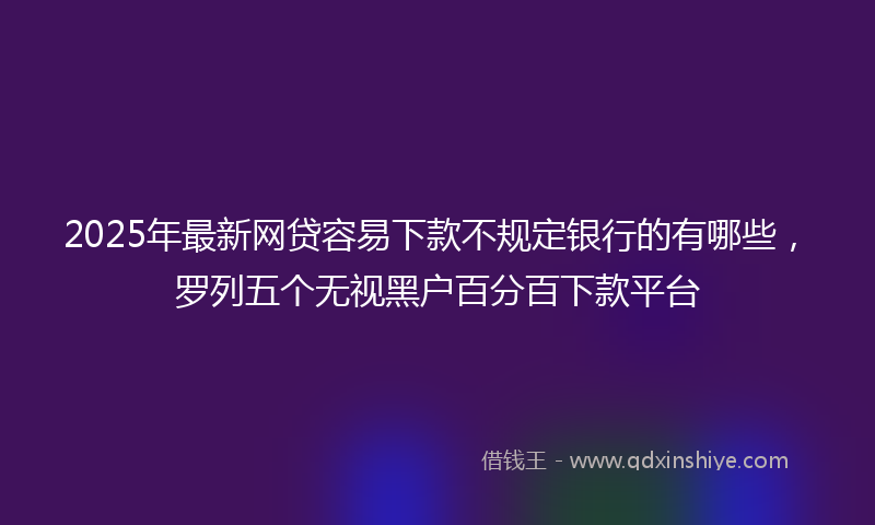 2025年最新网贷容易下款不规定银行的有哪些，罗列五个无视黑户百分百下款平台