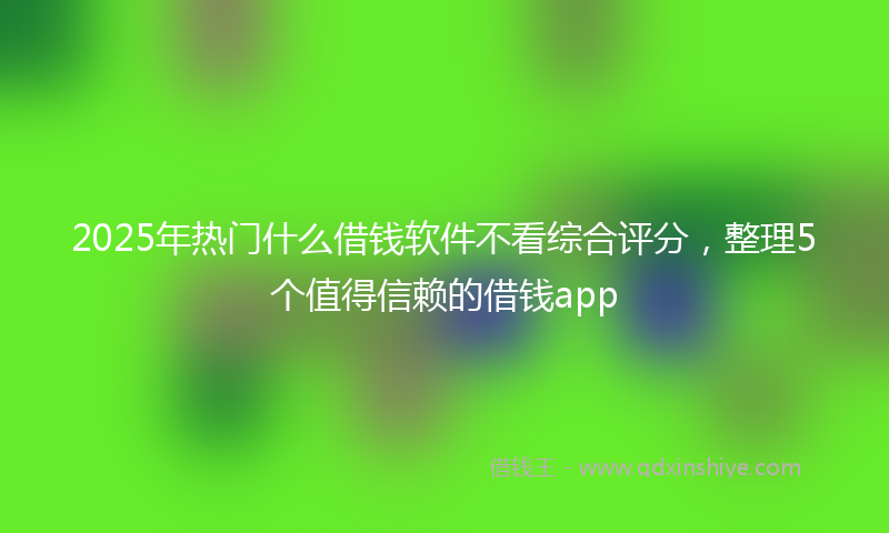 2025年热门什么借钱软件不看综合评分，整理5个值得信赖的借钱app