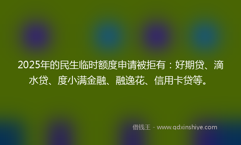 2025年的民生临时额度申请被拒有：好期贷、滴水贷、度小满金融、融逸花、信用卡贷等。