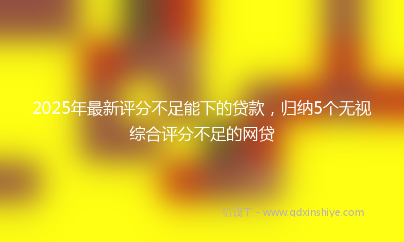 2025年最新评分不足能下的贷款，归纳5个无视综合评分不足的网贷