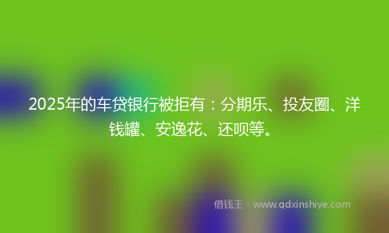 2025年的车贷银行被拒有：分期乐、投友圈、洋钱罐、安逸花、还呗等。