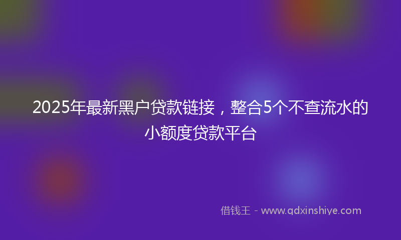 2025年最新黑户贷款链接，整合5个不查流水的小额度贷款平台