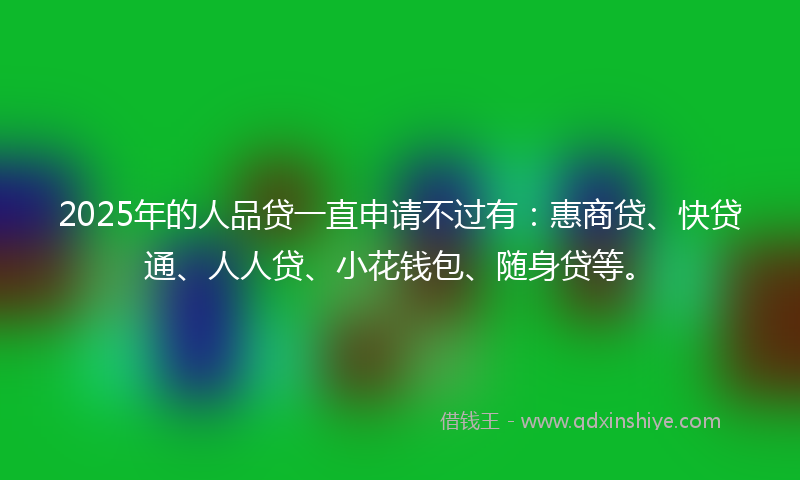2025年的人品贷一直申请不过有：惠商贷、快贷通、人人贷、小花钱包、随身贷等。
