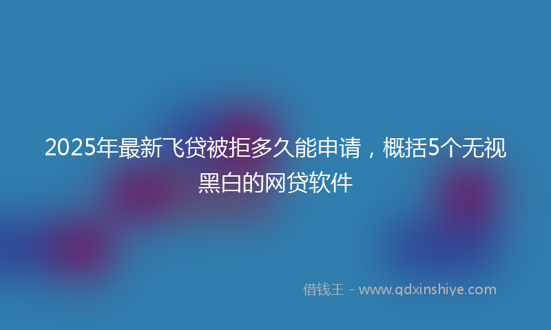 2025年最新飞贷被拒多久能申请,概括5个无视黑白的网贷软件