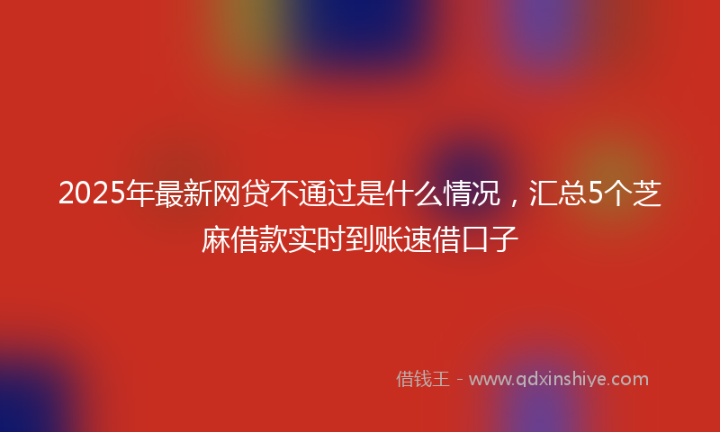 2025年最新网贷不通过是什么情况，汇总5个芝麻借款实时到账速借口子
