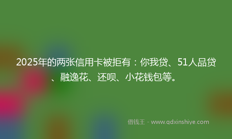 2025年的两张信用卡被拒有：你我贷、51人品贷、融逸花、还呗、小花钱包等。