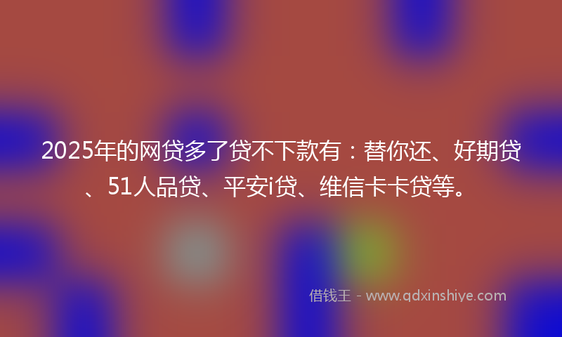 2025年的网贷多了贷不下款有：替你还、好期贷、51人品贷、平安i贷、维信卡卡贷等。