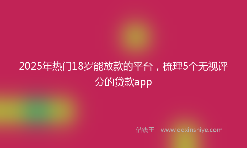 2025年热门18岁能放款的平台，梳理5个无视评分的贷款app