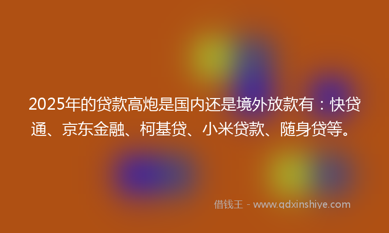 2025年的贷款高炮是国内还是境外放款有：快贷通、京东金融、柯基贷、小米贷款、随身贷等。