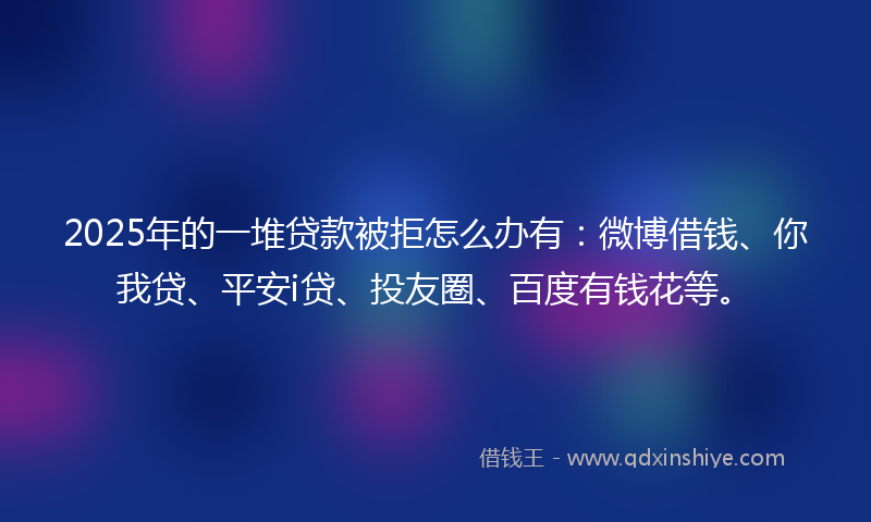 2025年的一堆贷款被拒怎么办有：微博借钱、你我贷、平安i贷、投友圈、百度有钱花等。