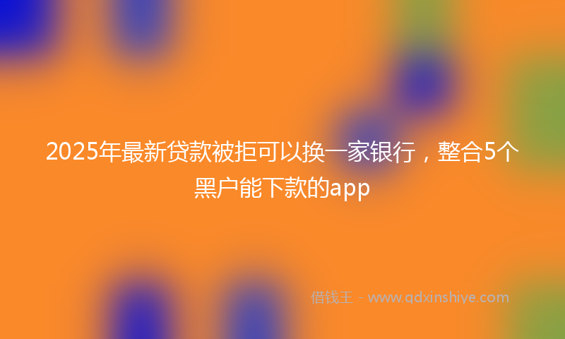 2025年最新贷款被拒可以换一家银行，整合5个黑户能下款的app