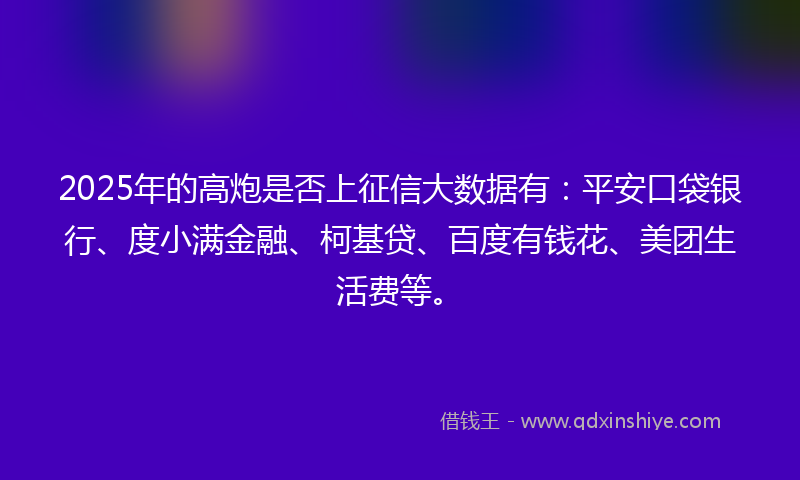 2025年的高炮是否上征信大数据有：平安口袋银行、度小满金融、柯基贷、百度有钱花、美团生活费等。